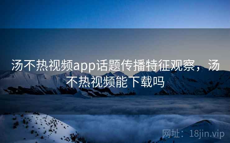 汤不热视频app话题传播特征观察，汤不热视频能下载吗