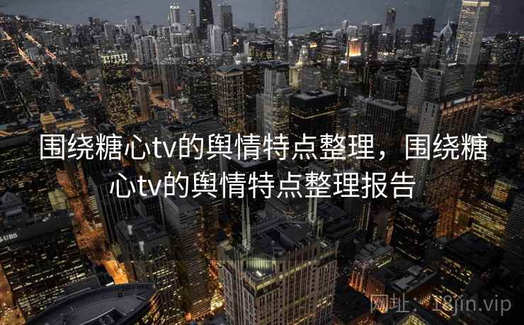 围绕糖心tv的舆情特点整理，围绕糖心tv的舆情特点整理报告