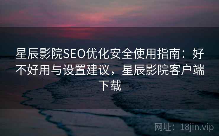 星辰影院SEO优化安全使用指南：好不好用与设置建议，星辰影院客户端下载