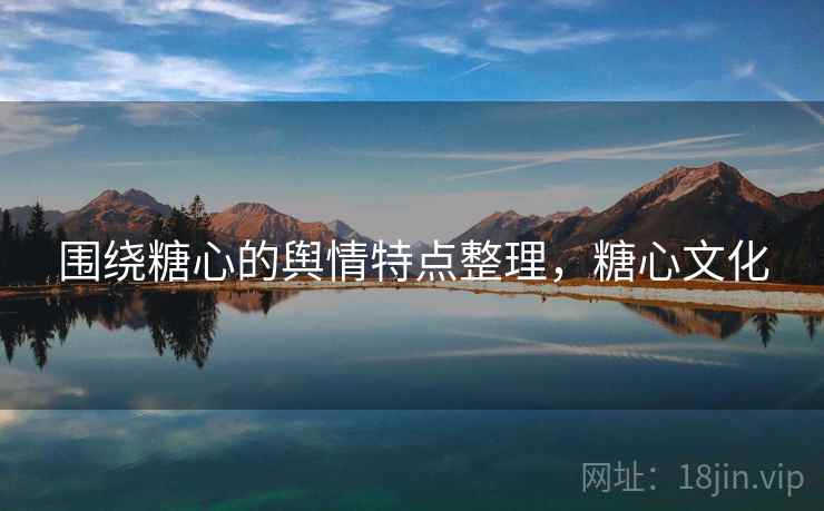 围绕糖心的舆情特点整理，糖心文化