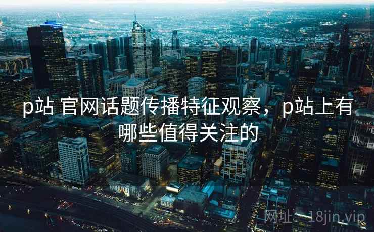 p站 官网话题传播特征观察，p站上有哪些值得关注的