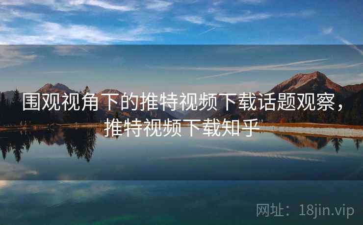 围观视角下的推特视频下载话题观察，推特视频下载知乎