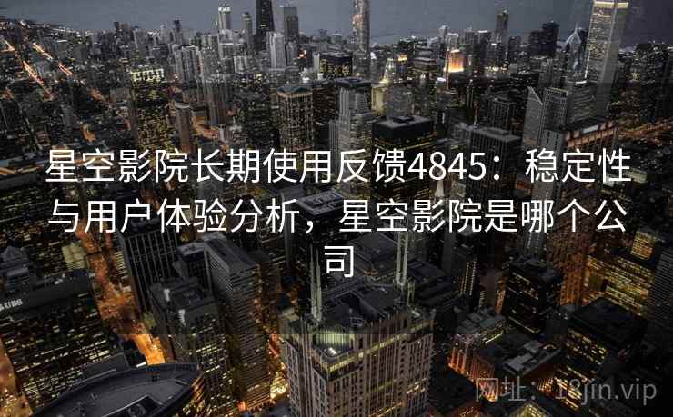 星空影院长期使用反馈4845：稳定性与用户体验分析，星空影院是哪个公司