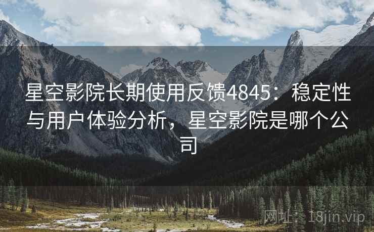 星空影院长期使用反馈4845：稳定性与用户体验分析，星空影院是哪个公司