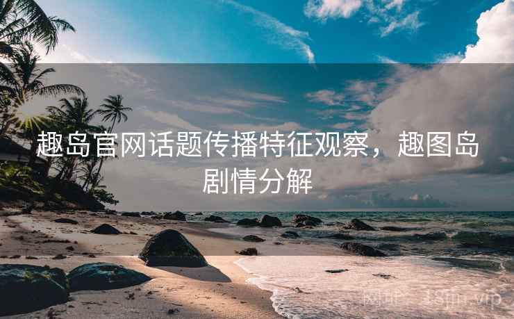 趣岛官网话题传播特征观察，趣图岛剧情分解