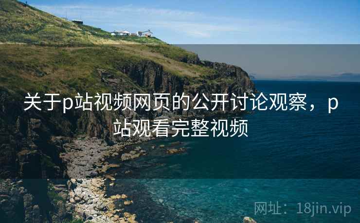 关于p站视频网页的公开讨论观察，p站观看完整视频