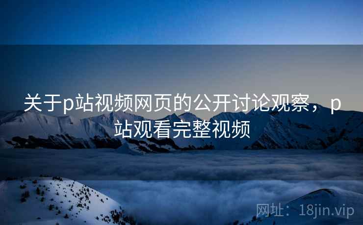 关于p站视频网页的公开讨论观察，p站观看完整视频