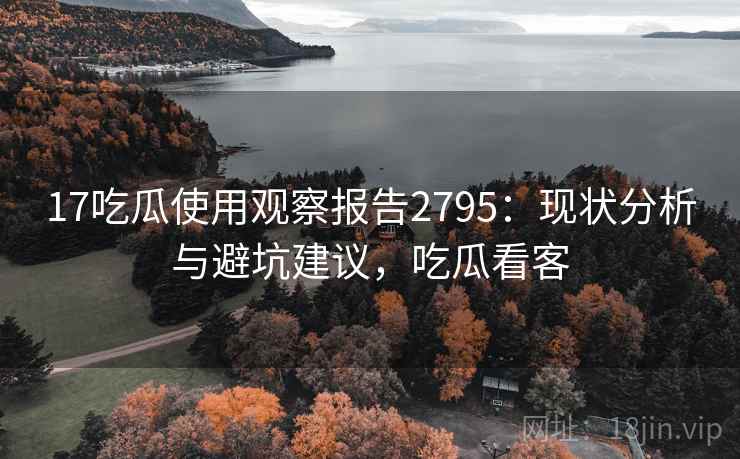 17吃瓜使用观察报告2795：现状分析与避坑建议，吃瓜看客