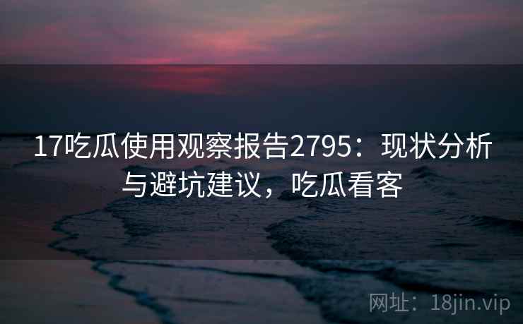 17吃瓜使用观察报告2795：现状分析与避坑建议，吃瓜看客