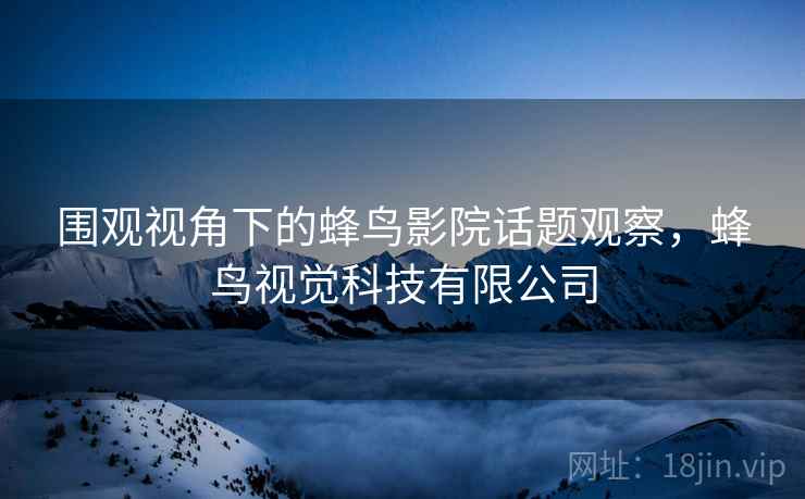 围观视角下的蜂鸟影院话题观察，蜂鸟视觉科技有限公司