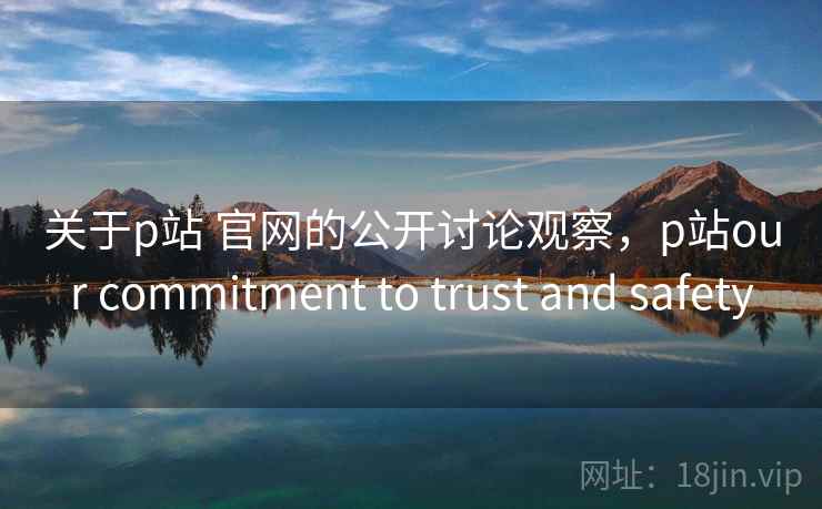 关于p站 官网的公开讨论观察，p站our commitment to trust and safety