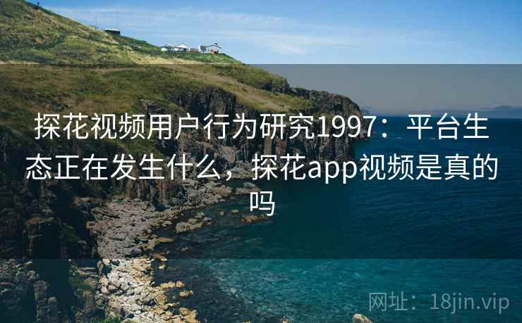 探花视频用户行为研究1997：平台生态正在发生什么，探花app视频是真的吗