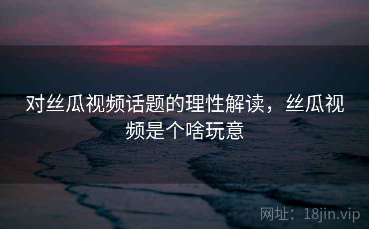 对丝瓜视频话题的理性解读，丝瓜视频是个啥玩意