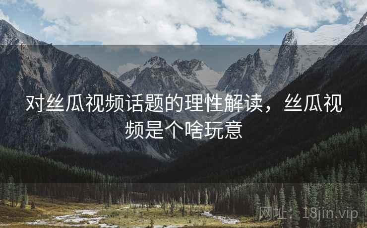 对丝瓜视频话题的理性解读，丝瓜视频是个啥玩意