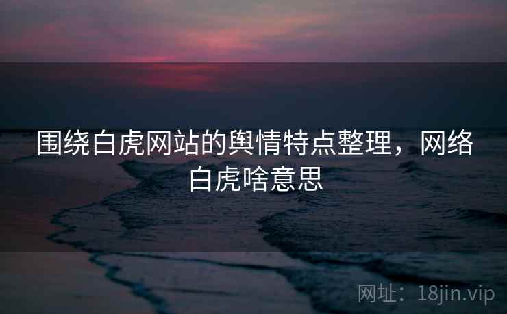围绕白虎网站的舆情特点整理，网络白虎啥意思