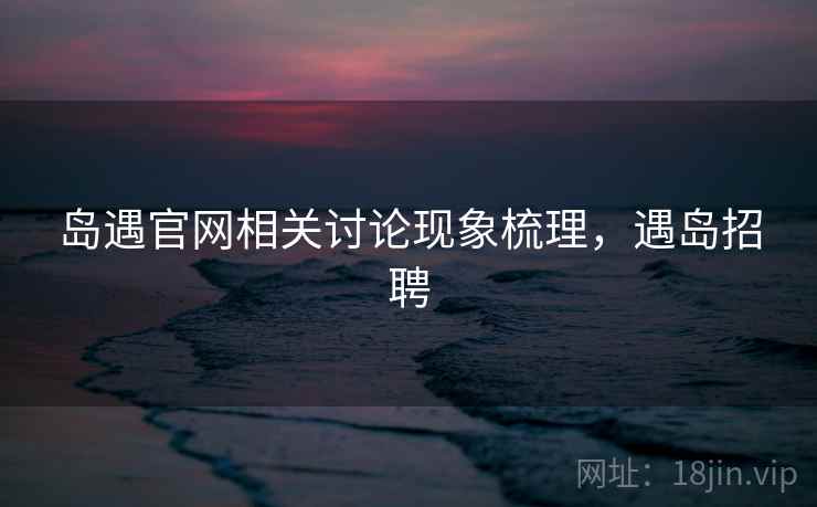 岛遇官网相关讨论现象梳理,遇岛招聘 岛遇官网相关讨论现象梳理,遇岛招聘