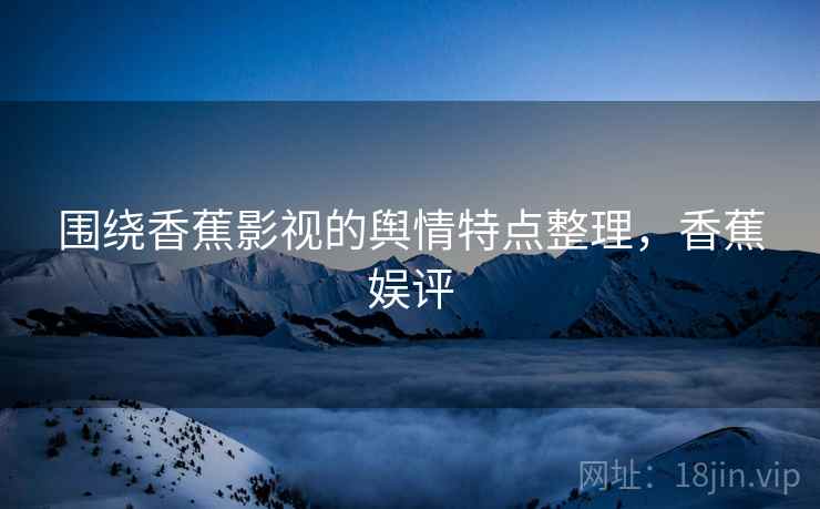 围绕香蕉影视的舆情特点整理,香蕉娱评 围绕香蕉影视的舆情特点整理,香蕉娱评