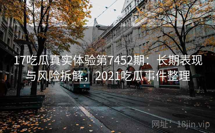 17吃瓜真实体验第7452期：长期表现与风险拆解，2021吃瓜事件整理