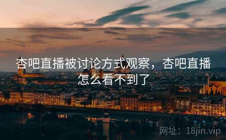 杏吧直播被讨论方式观察，杏吧直播怎么看不到了